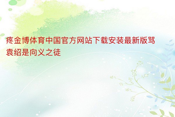 疼金博体育中国官方网站下载安装最新版骂袁绍是向义之徒