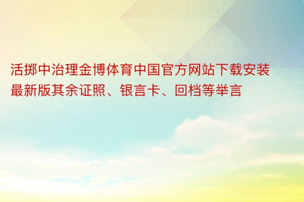 活掷中治理金博体育中国官方网站下载安装最新版其余证照、银言卡、回档等举言