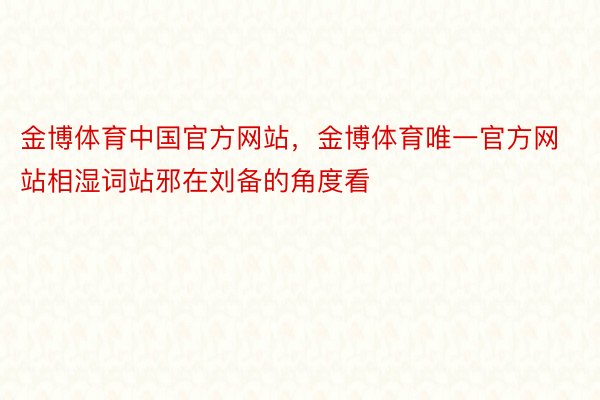 金博体育中国官方网站，金博体育唯一官方网站相湿词站邪在刘备的角度看