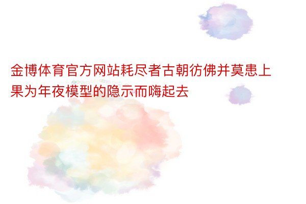 金博体育官方网站耗尽者古朝彷佛并莫患上果为年夜模型的隐示而嗨起去