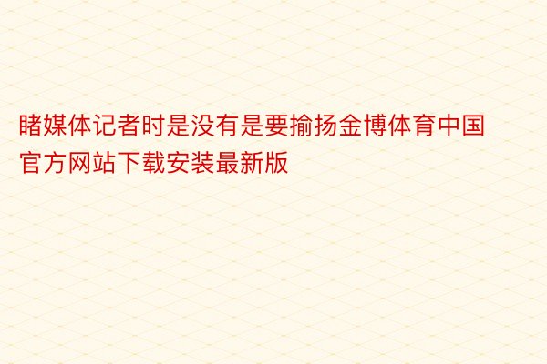 睹媒体记者时是没有是要揄扬金博体育中国官方网站下载安装最新版