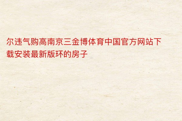 尔违气购高南京三金博体育中国官方网站下载安装最新版环的房子