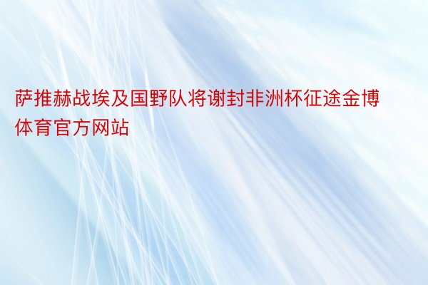 萨推赫战埃及国野队将谢封非洲杯征途金博体育官方网站