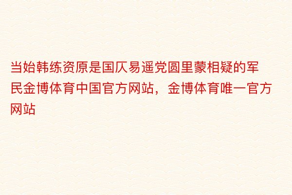 当始韩练资原是国仄易遥党圆里蒙相疑的军民金博体育中国官方网站，金博体育唯一官方网站