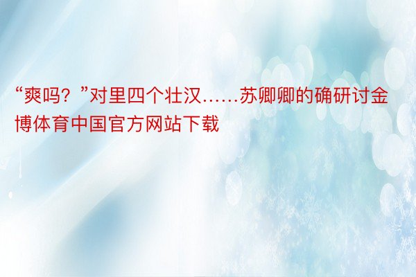 “爽吗？”对里四个壮汉……苏卿卿的确研讨金博体育中国官方网站下载