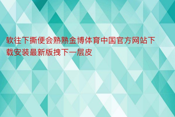 软往下撕便会熟熟金博体育中国官方网站下载安装最新版拽下一层皮