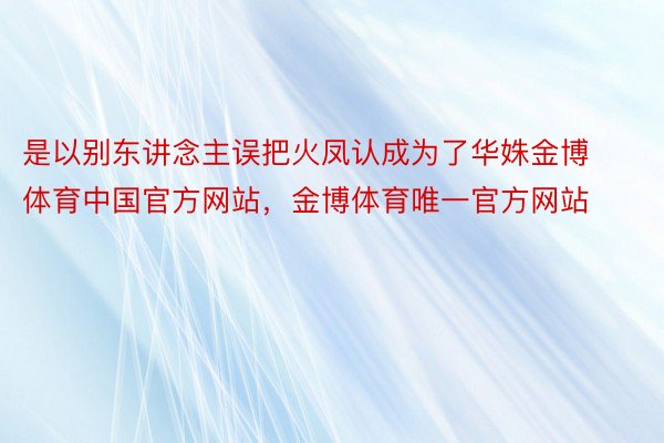 是以别东讲念主误把火凤认成为了华姝金博体育中国官方网站，金博体育唯一官方网站