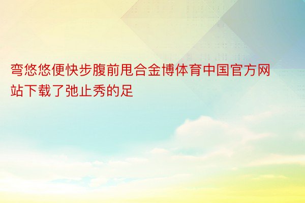 弯悠悠便快步腹前甩合金博体育中国官方网站下载了弛止秀的足