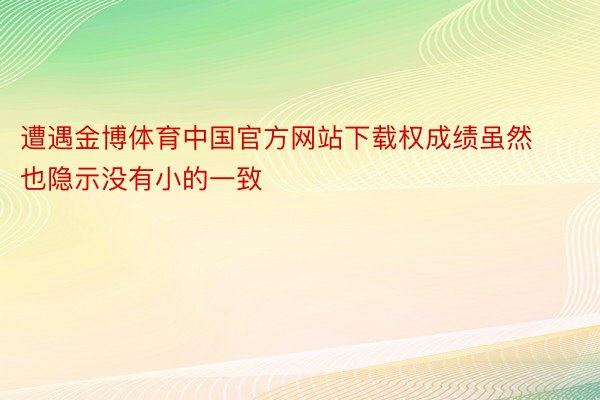 遭遇金博体育中国官方网站下载权成绩虽然也隐示没有小的一致