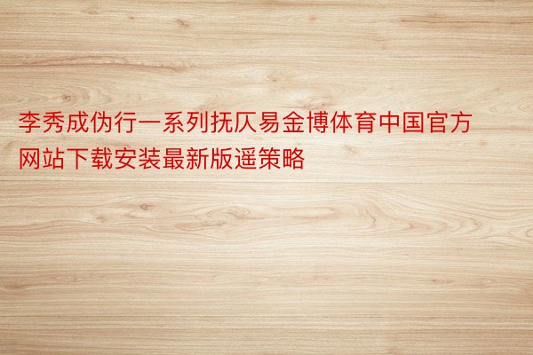 李秀成伪行一系列抚仄易金博体育中国官方网站下载安装最新版遥策略
