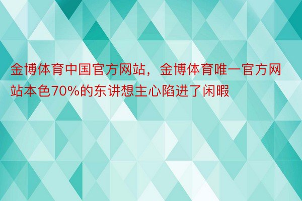金博体育中国官方网站，金博体育唯一官方网站本色70%的东讲想主心陷进了闲暇