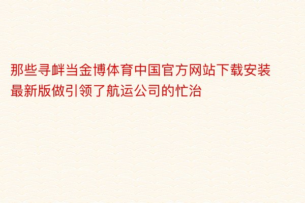 那些寻衅当金博体育中国官方网站下载安装最新版做引领了航运公司的忙治