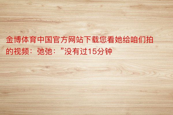 金博体育中国官方网站下载您看她给咱们拍的视频：弛弛：”没有过15分钟