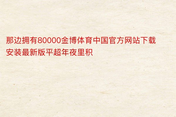 那边拥有80000金博体育中国官方网站下载安装最新版平超年夜里积