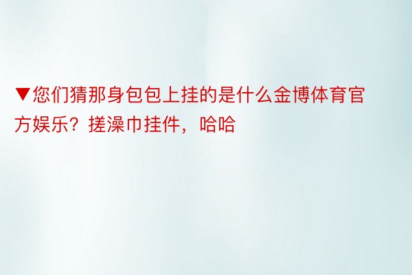 ▼您们猜那身包包上挂的是什么金博体育官方娱乐？搓澡巾挂件，哈哈