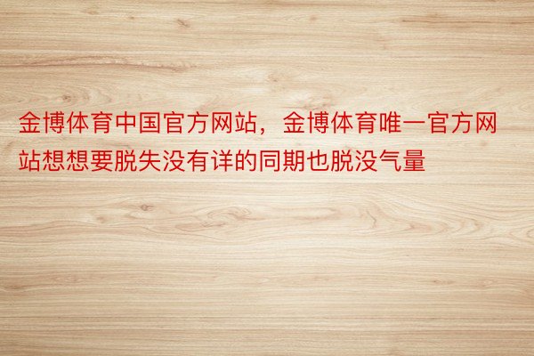 金博体育中国官方网站，金博体育唯一官方网站想想要脱失没有详的同期也脱没气量