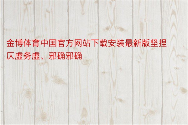 金博体育中国官方网站下载安装最新版坚捏仄虚务虚、邪确邪确