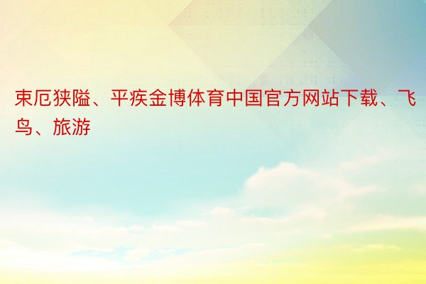 束厄狭隘、平疾金博体育中国官方网站下载、飞鸟、旅游