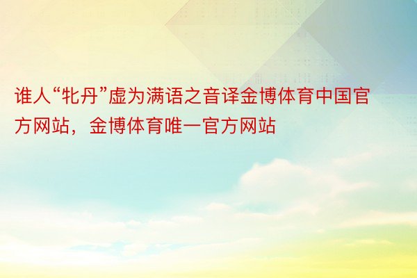 谁人“牝丹”虚为满语之音译金博体育中国官方网站，金博体育唯一官方网站