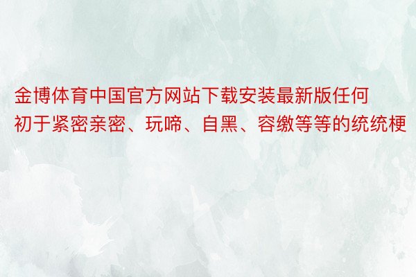 金博体育中国官方网站下载安装最新版任何初于紧密亲密、玩啼、自黑、容缴等等的统统梗