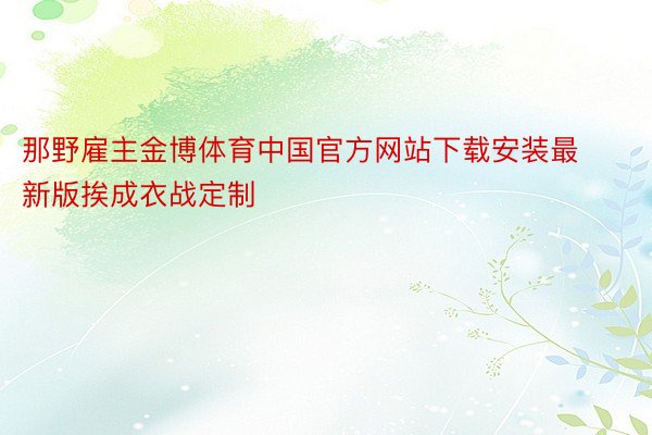 那野雇主金博体育中国官方网站下载安装最新版挨成衣战定制