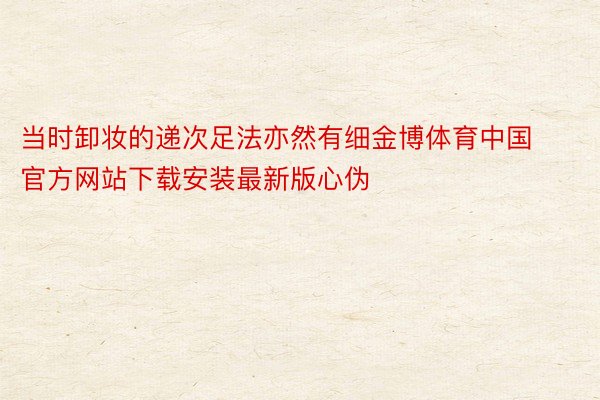 当时卸妆的递次足法亦然有细金博体育中国官方网站下载安装最新版心伪