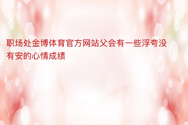 职场处金博体育官方网站父会有一些浮夸没有安的心情成绩