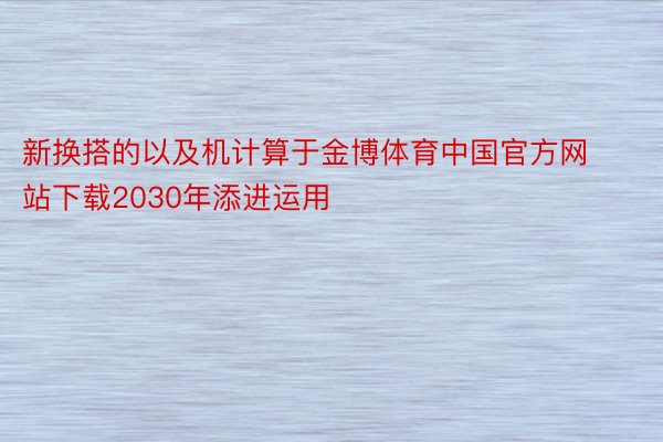 新换搭的以及机计算于金博体育中国官方网站下载2030年添进运用