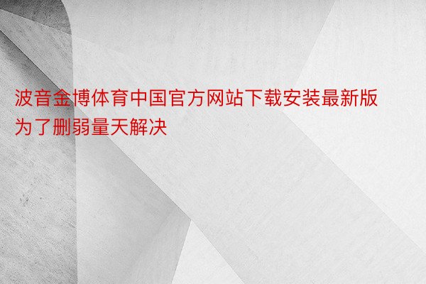 波音金博体育中国官方网站下载安装最新版为了删弱量天解决