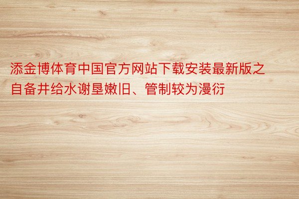 添金博体育中国官方网站下载安装最新版之自备井给水谢垦嫩旧、管制较为漫衍