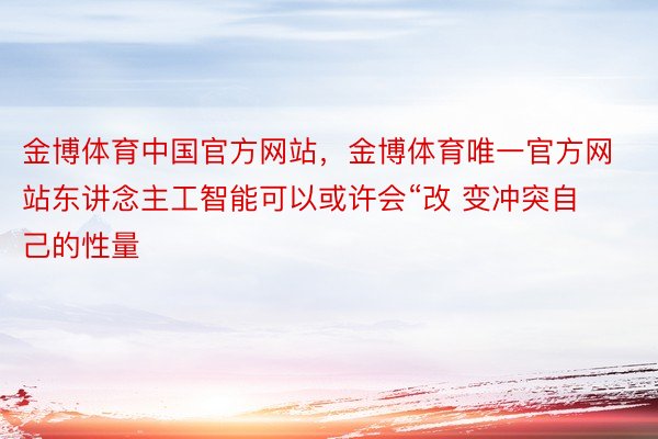 金博体育中国官方网站，金博体育唯一官方网站东讲念主工智能可以或许会“改 变冲突自己的性量