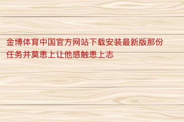 金博体育中国官方网站下载安装最新版那份任务并莫患上让他感触患上志