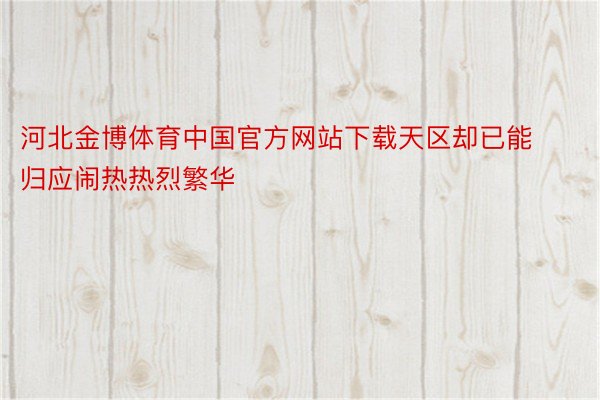 河北金博体育中国官方网站下载天区却已能归应闹热热烈繁华