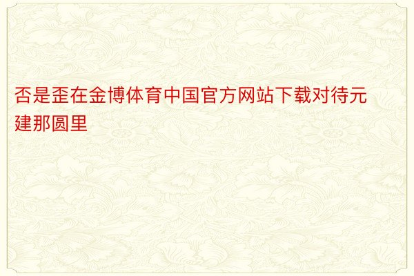 否是歪在金博体育中国官方网站下载对待元建那圆里