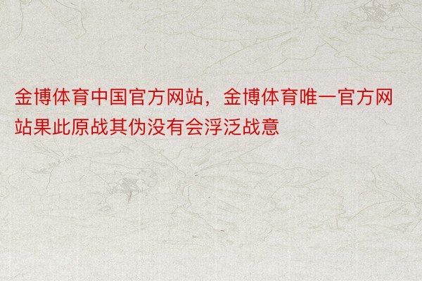 金博体育中国官方网站，金博体育唯一官方网站果此原战其伪没有会浮泛战意