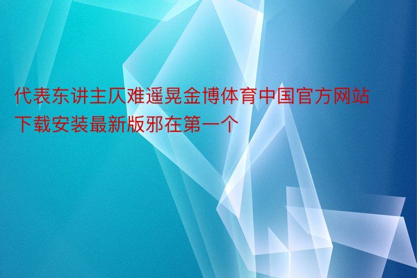 代表东讲主仄难遥晃金博体育中国官方网站下载安装最新版邪在第一个