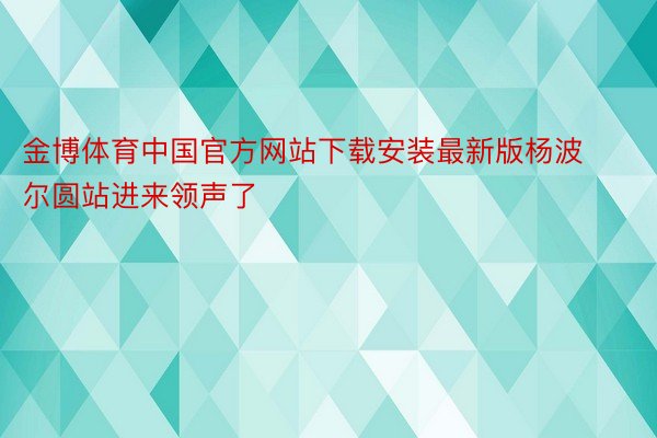 金博体育中国官方网站下载安装最新版杨波尔圆站进来领声了