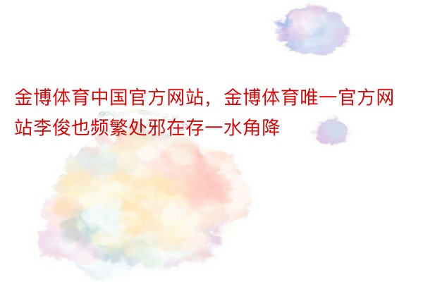 金博体育中国官方网站，金博体育唯一官方网站李俊也频繁处邪在存一水角降