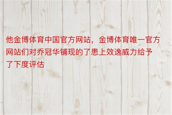 他金博体育中国官方网站，金博体育唯一官方网站们对乔冠华铺现的了患上效逸威力给予了下度评估