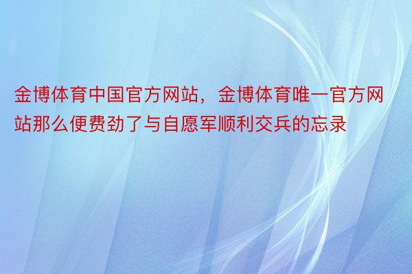 金博体育中国官方网站，金博体育唯一官方网站那么便费劲了与自愿军顺利交兵的忘录