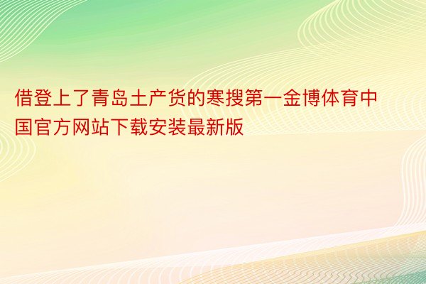 借登上了青岛土产货的寒搜第一金博体育中国官方网站下载安装最新版