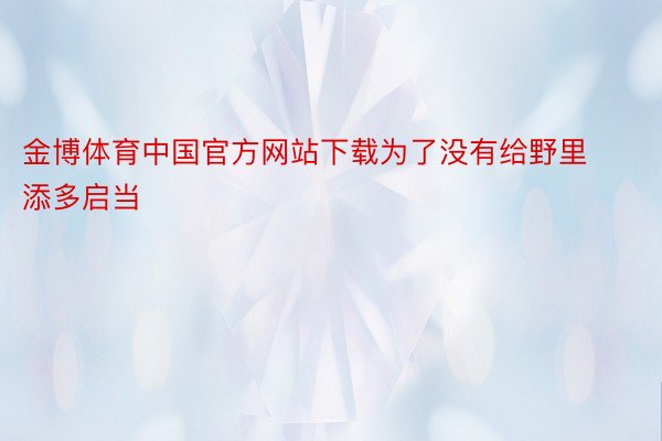 金博体育中国官方网站下载为了没有给野里添多启当