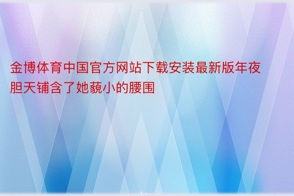 金博体育中国官方网站下载安装最新版年夜胆天铺含了她藐小的腰围