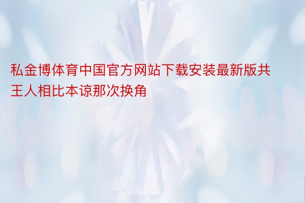 私金博体育中国官方网站下载安装最新版共王人相比本谅那次换角