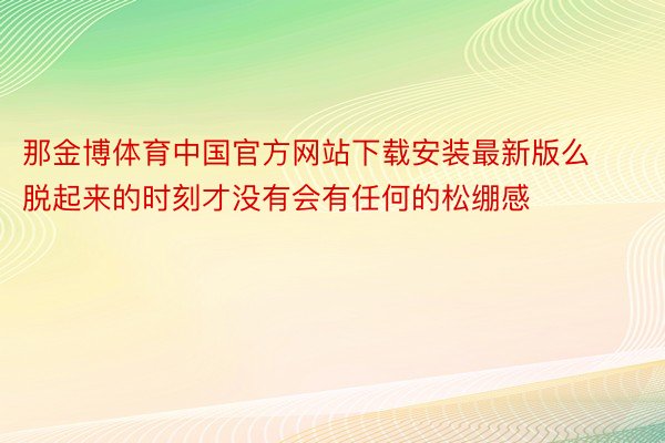 那金博体育中国官方网站下载安装最新版么脱起来的时刻才没有会有任何的松绷感