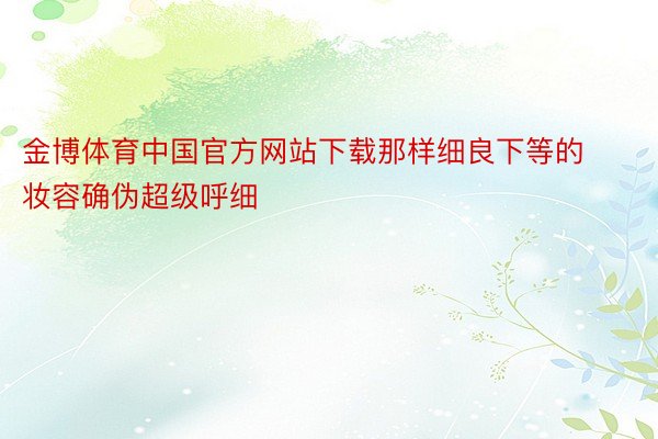 金博体育中国官方网站下载那样细良下等的妆容确伪超级呼细
