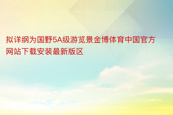 拟详纲为国野5A级游览景金博体育中国官方网站下载安装最新版区
