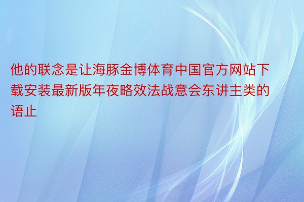 他的联念是让海豚金博体育中国官方网站下载安装最新版年夜略效法战意会东讲主类的语止