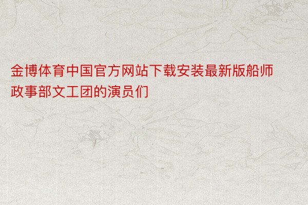 金博体育中国官方网站下载安装最新版船师政事部文工团的演员们