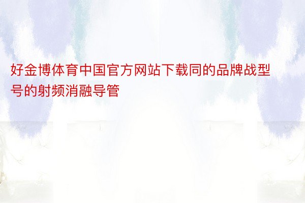 好金博体育中国官方网站下载同的品牌战型号的射频消融导管